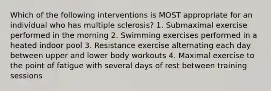 Which of the following interventions is MOST appropriate for an individual who has multiple sclerosis? 1. Submaximal exercise performed in the morning 2. Swimming exercises performed in a heated indoor pool 3. Resistance exercise alternating each day between upper and lower body workouts 4. Maximal exercise to the point of fatigue with several days of rest between training sessions