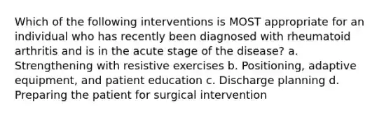 Which of the following interventions is MOST appropriate for an individual who has recently been diagnosed with rheumatoid arthritis and is in the acute stage of the disease? a. Strengthening with resistive exercises b. Positioning, adaptive equipment, and patient education c. Discharge planning d. Preparing the patient for surgical intervention