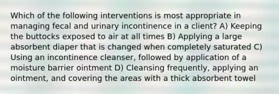 Which of the following interventions is most appropriate in managing fecal and urinary incontinence in a client? A) Keeping the buttocks exposed to air at all times B) Applying a large absorbent diaper that is changed when completely saturated C) Using an incontinence cleanser, followed by application of a moisture barrier ointment D) Cleansing frequently, applying an ointment, and covering the areas with a thick absorbent towel