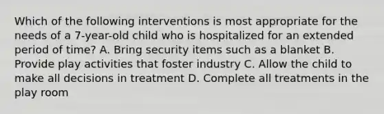 Which of the following interventions is most appropriate for the needs of a 7-year-old child who is hospitalized for an extended period of time? A. Bring security items such as a blanket B. Provide play activities that foster industry C. Allow the child to make all decisions in treatment D. Complete all treatments in the play room