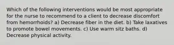 Which of the following interventions would be most appropriate for the nurse to recommend to a client to decrease discomfort from hemorrhoids? a) Decrease fiber in the diet. b) Take laxatives to promote bowel movements. c) Use warm sitz baths. d) Decrease physical activity.