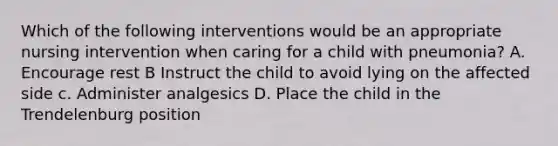 Which of the following interventions would be an appropriate nursing intervention when caring for a child with pneumonia? A. Encourage rest B Instruct the child to avoid lying on the affected side c. Administer analgesics D. Place the child in the Trendelenburg position