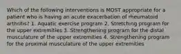 Which of the following interventions is MOST appropriate for a patient who is having an acute exacerbation of rheumatoid arthritis? 1. Aquatic exercise program 2. Stretching program for the upper extremities 3. Strengthening program for the distal musculature of the upper extremities 4. Strengthening program for the proximal musculature of the upper extremities