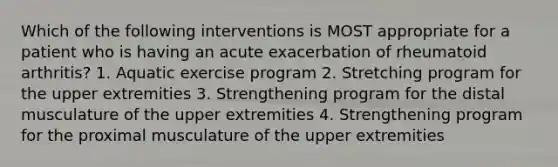 Which of the following interventions is MOST appropriate for a patient who is having an acute exacerbation of rheumatoid arthritis? 1. Aquatic exercise program 2. Stretching program for the upper extremities 3. Strengthening program for the distal musculature of the upper extremities 4. Strengthening program for the proximal musculature of the upper extremities