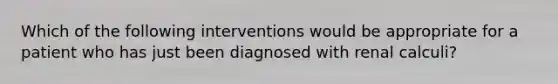 Which of the following interventions would be appropriate for a patient who has just been diagnosed with renal calculi?