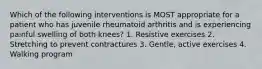 Which of the following interventions is MOST appropriate for a patient who has juvenile rheumatoid arthritis and is experiencing painful swelling of both knees? 1. Resistive exercises 2. Stretching to prevent contractures 3. Gentle, active exercises 4. Walking program