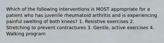 Which of the following interventions is MOST appropriate for a patient who has juvenile rheumatoid arthritis and is experiencing painful swelling of both knees? 1. Resistive exercises 2. Stretching to prevent contractures 3. Gentle, active exercises 4. Walking program