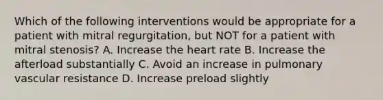 Which of the following interventions would be appropriate for a patient with mitral regurgitation, but NOT for a patient with mitral stenosis? A. Increase the heart rate B. Increase the afterload substantially C. Avoid an increase in pulmonary vascular resistance D. Increase preload slightly