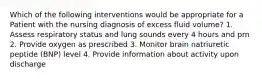 Which of the following interventions would be appropriate for a Patient with the nursing diagnosis of excess fluid volume? 1. Assess respiratory status and lung sounds every 4 hours and prn 2. Provide oxygen as prescribed 3. Monitor brain natriuretic peptide (BNP) level 4. Provide information about activity upon discharge