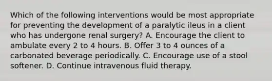 Which of the following interventions would be most appropriate for preventing the development of a paralytic ileus in a client who has undergone renal surgery? A. Encourage the client to ambulate every 2 to 4 hours. B. Offer 3 to 4 ounces of a carbonated beverage periodically. C. Encourage use of a stool softener. D. Continue intravenous fluid therapy.