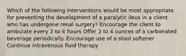 Which of the following interventions would be most appropriate for preventing the development of a paralytic ileus in a client who has undergone renal surgery? Encourage the client to ambulate every 2 to 4 hours Offer 3 to 4 ounces of a carbonated beverage periodically. Encourage use of a stool softener Continue intravenous fluid therapy