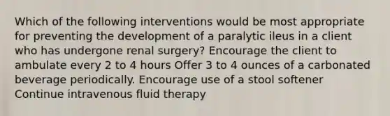 Which of the following interventions would be most appropriate for preventing the development of a paralytic ileus in a client who has undergone renal surgery? Encourage the client to ambulate every 2 to 4 hours Offer 3 to 4 ounces of a carbonated beverage periodically. Encourage use of a stool softener Continue intravenous fluid therapy