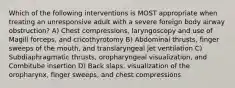 Which of the following interventions is MOST appropriate when treating an unresponsive adult with a severe foreign body airway obstruction? A) Chest compressions, laryngoscopy and use of Magill forceps, and cricothyrotomy B) Abdominal thrusts, finger sweeps of the mouth, and translaryngeal jet ventilation C) Subdiaphragmatic thrusts, oropharyngeal visualization, and Combitube insertion D) Back slaps, visualization of the oropharynx, finger sweeps, and chest compressions