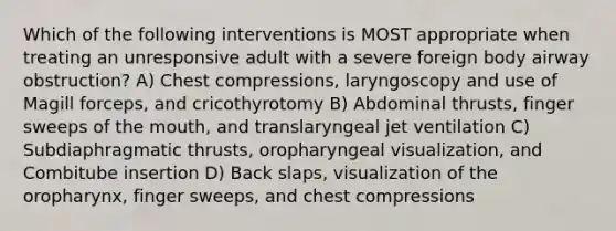 Which of the following interventions is MOST appropriate when treating an unresponsive adult with a severe foreign body airway obstruction? A) Chest compressions, laryngoscopy and use of Magill forceps, and cricothyrotomy B) Abdominal thrusts, finger sweeps of the mouth, and translaryngeal jet ventilation C) Subdiaphragmatic thrusts, oropharyngeal visualization, and Combitube insertion D) Back slaps, visualization of the oropharynx, finger sweeps, and chest compressions