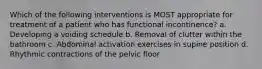 Which of the following interventions is MOST appropriate for treatment of a patient who has functional incontinence? a. Developing a voiding schedule b. Removal of clutter within the bathroom c. Abdominal activation exercises in supine position d. Rhythmic contractions of the pelvic floor