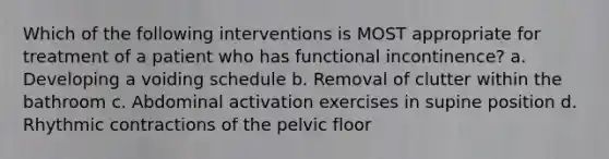 Which of the following interventions is MOST appropriate for treatment of a patient who has functional incontinence? a. Developing a voiding schedule b. Removal of clutter within the bathroom c. Abdominal activation exercises in supine position d. Rhythmic contractions of the pelvic floor