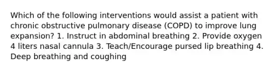 Which of the following interventions would assist a patient with chronic obstructive pulmonary disease (COPD) to improve lung expansion? 1. Instruct in abdominal breathing 2. Provide oxygen 4 liters nasal cannula 3. Teach/Encourage pursed lip breathing 4. Deep breathing and coughing