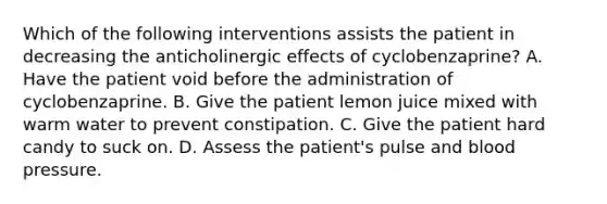 Which of the following interventions assists the patient in decreasing the anticholinergic effects of cyclobenzaprine? A. Have the patient void before the administration of cyclobenzaprine. B. Give the patient lemon juice mixed with warm water to prevent constipation. C. Give the patient hard candy to suck on. D. Assess the patient's pulse and blood pressure.