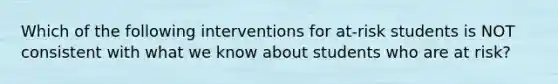 Which of the following interventions for at-risk students is NOT consistent with what we know about students who are at risk?