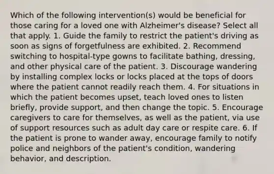 Which of the following intervention(s) would be beneficial for those caring for a loved one with Alzheimer's disease? Select all that apply. 1. Guide the family to restrict the patient's driving as soon as signs of forgetfulness are exhibited. 2. Recommend switching to hospital-type gowns to facilitate bathing, dressing, and other physical care of the patient. 3. Discourage wandering by installing complex locks or locks placed at the tops of doors where the patient cannot readily reach them. 4. For situations in which the patient becomes upset, teach loved ones to listen briefly, provide support, and then change the topic. 5. Encourage caregivers to care for themselves, as well as the patient, via use of support resources such as adult day care or respite care. 6. If the patient is prone to wander away, encourage family to notify police and neighbors of the patient's condition, wandering behavior, and description.