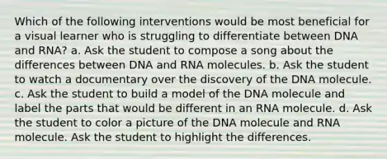 Which of the following interventions would be most beneficial for a visual learner who is struggling to differentiate between DNA and RNA? a. Ask the student to compose a song about the differences between DNA and RNA molecules. b. Ask the student to watch a documentary over the discovery of the DNA molecule. c. Ask the student to build a model of the DNA molecule and label the parts that would be different in an RNA molecule. d. Ask the student to color a picture of the DNA molecule and RNA molecule. Ask the student to highlight the differences.