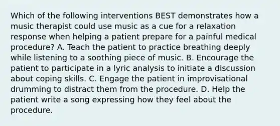 Which of the following interventions BEST demonstrates how a music therapist could use music as a cue for a relaxation response when helping a patient prepare for a painful medical procedure? A. Teach the patient to practice breathing deeply while listening to a soothing piece of music. B. Encourage the patient to participate in a lyric analysis to initiate a discussion about coping skills. C. Engage the patient in improvisational drumming to distract them from the procedure. D. Help the patient write a song expressing how they feel about the procedure.