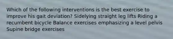 Which of the following interventions is the best exercise to improve his gait deviation? Sidelying straight leg lifts Riding a recumbent bicycle Balance exercises emphasizing a level pelvis Supine bridge exercises