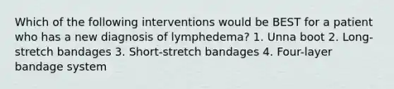 Which of the following interventions would be BEST for a patient who has a new diagnosis of lymphedema? 1. Unna boot 2. Long-stretch bandages 3. Short-stretch bandages 4. Four-layer bandage system