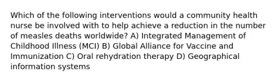 Which of the following interventions would a community health nurse be involved with to help achieve a reduction in the number of measles deaths worldwide? A) Integrated Management of Childhood Illness (MCI) B) Global Alliance for Vaccine and Immunization C) Oral rehydration therapy D) Geographical information systems