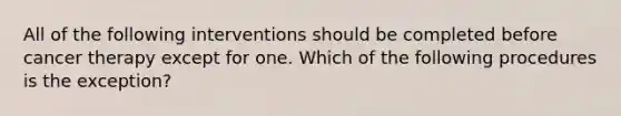 All of the following interventions should be completed before cancer therapy except for one. Which of the following procedures is the exception?