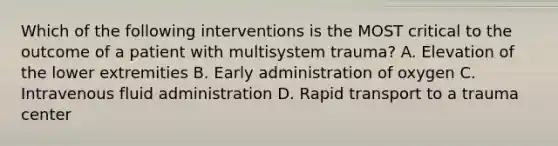 Which of the following interventions is the MOST critical to the outcome of a patient with multisystem trauma? A. Elevation of the lower extremities B. Early administration of oxygen C. Intravenous fluid administration D. Rapid transport to a trauma center