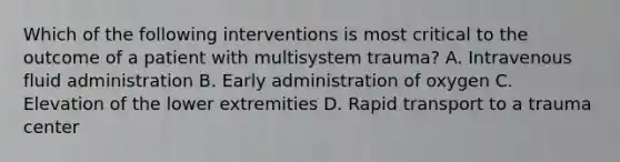 Which of the following interventions is most critical to the outcome of a patient with multisystem trauma? A. Intravenous fluid administration B. Early administration of oxygen C. Elevation of the lower extremities D. Rapid transport to a trauma center