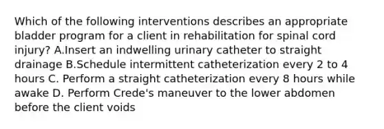 Which of the following interventions describes an appropriate bladder program for a client in rehabilitation for spinal cord injury? A.Insert an indwelling urinary catheter to straight drainage B.Schedule intermittent catheterization every 2 to 4 hours C. Perform a straight catheterization every 8 hours while awake D. Perform Crede's maneuver to the lower abdomen before the client voids