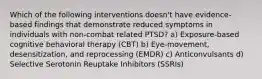 Which of the following interventions doesn't have evidence-based findings that demonstrate reduced symptoms in individuals with non-combat related PTSD? a) Exposure-based cognitive behavioral therapy (CBT) b) Eye-movement, desensitization, and reprocessing (EMDR) c) Anticonvulsants d) Selective Serotonin Reuptake Inhibitors (SSRIs)