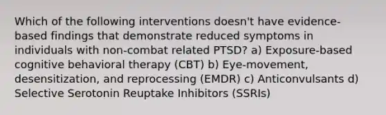 Which of the following interventions doesn't have evidence-based findings that demonstrate reduced symptoms in individuals with non-combat related PTSD? a) Exposure-based cognitive behavioral therapy (CBT) b) Eye-movement, desensitization, and reprocessing (EMDR) c) Anticonvulsants d) Selective Serotonin Reuptake Inhibitors (SSRIs)