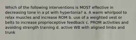 Which of the following interventions is MOST effective in decreasing tone in a pt with hypertonia? a. A warm whirlpool to relax muscles and increase ROM b. use of a weighted vest or belts to increase proprioceptive feedback c. PROM activities and avoiding strength training d. active WB with aligned limbs and trunk