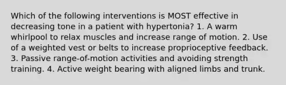 Which of the following interventions is MOST effective in decreasing tone in a patient with hypertonia? 1. A warm whirlpool to relax muscles and increase range of motion. 2. Use of a weighted vest or belts to increase proprioceptive feedback. 3. Passive range-of-motion activities and avoiding strength training. 4. Active weight bearing with aligned limbs and trunk.