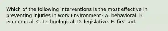 Which of the following interventions is the most effective in preventing injuries in work Environment? A. behavioral. B. economical. C. technological. D. legislative. E. first aid.