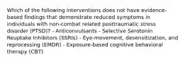 Which of the following interventions does not have evidence-based findings that demonstrate reduced symptoms in individuals with non-combat related posttraumatic stress disorder (PTSD)? - Anticonvulsants - Selective Serotonin Reuptake Inhibitors (SSRIs) - Eye-movement, desensitization, and reprocessing (EMDR) - Exposure-based cognitive behavioral therapy (CBT)