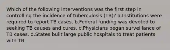 Which of the following interventions was the first step in controlling the incidence of tuberculosis (TB)? a.Institutions were required to report TB cases. b.Federal funding was devoted to seeking TB causes and cures. c.Physicians began surveillance of TB cases. d.States built large public hospitals to treat patients with TB.