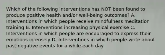 Which of the following interventions has NOT been found to produce positive health and/or well-being outcomes? A. Interventions in which people receive mindfulness meditation training B. Interventions increasing physical exercise C. Interventions in which people are encouraged to express their emotions intensely D. Interventions in which people write about past negative events for a while each day