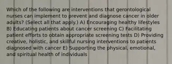 Which of the following are interventions that gerontological nurses can implement to prevent and diagnose cancer in older adults? (Select all that apply.) A) Encouraging healthy lifestyles B) Educating patients about cancer screening C) Facilitating patient efforts to obtain appropriate screening tests D) Providing creative, holistic, and skillful nursing interventions to patients diagnosed with cancer E) Supporting the physical, emotional, and spiritual health of individuals