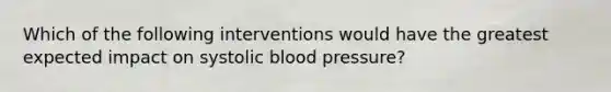 Which of the following interventions would have the greatest expected impact on systolic blood pressure?