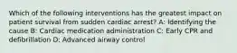 Which of the following interventions has the greatest impact on patient survival from sudden cardiac arrest? A: Identifying the cause B: Cardiac medication administration C: Early CPR and defibrillation D: Advanced airway control