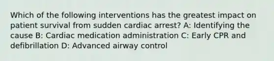 Which of the following interventions has the greatest impact on patient survival from sudden cardiac arrest? A: Identifying the cause B: Cardiac medication administration C: Early CPR and defibrillation D: Advanced airway control