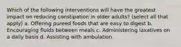 Which of the following interventions will have the greatest impact on reducing constipation in older adults? (select all that apply) a. Offering pureed foods that are easy to digest b. Encouraging fluids between meals c. Administering laxatives on a daily basis d. Assisting with ambulation