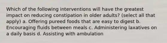 Which of the following interventions will have the greatest impact on reducing constipation in older adults? (select all that apply) a. Offering pureed foods that are easy to digest b. Encouraging fluids between meals c. Administering laxatives on a daily basis d. Assisting with ambulation