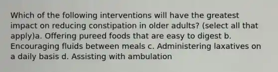 Which of the following interventions will have the greatest impact on reducing constipation in older adults? (select all that apply)a. Offering pureed foods that are easy to digest b. Encouraging fluids between meals c. Administering laxatives on a daily basis d. Assisting with ambulation