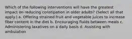 Which of the following interventions will have the greatest impact on reducing constipation in older adults? (Select all that apply.) a. Offering strained fruit and vegetable juices to increase fiber content in the diet b. Encouraging fluids between meals c. Administering laxatives on a daily basis d. Assisting with ambulation