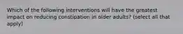 Which of the following interventions will have the greatest impact on reducing constipation in older adults? (select all that apply)